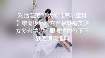 对话淫荡91大神【韦小宝呀】爆肏极品粉穴苗条妙龄美少女多套情趣制服激情体位下下到底销魂淫叫