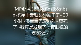 [MP4/ 4.56G]&nbsp;&nbsp;核弹！素颜女神被干了~20小时~傻宝宝无套内射~爽死了~我算是发现了，带眼镜的都超骚~