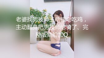 老婆找男技师主动接吻吃鸡，主动翻身把男技师给骑了、完整版简阶加Q