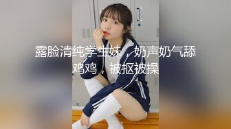 露脸清纯学生妹，奶声奶气舔鸡鸡，被抠被操