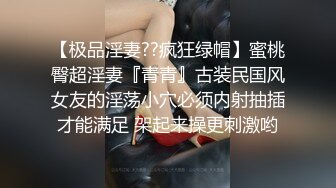 【极品淫妻??疯狂绿帽】蜜桃臀超淫妻『青青』古装民国风女友的淫荡小穴必须内射抽插才能满足 架起来操更刺激哟