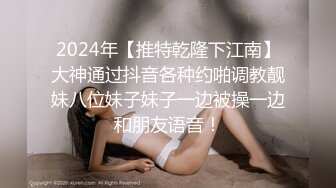 2024年【推特乾隆下江南】大神通过抖音各种约啪调教靓妹八位妹子妹子一边被操一边和朋友语音！