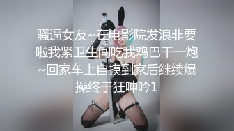 骚逼女友~在电影院发浪非要啦我紧卫生间吃我鸡巴干一炮~回家车上自摸到家后继续爆操终于狂呻吟1