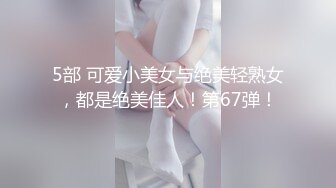 5部 可爱小美女与绝美轻熟女，都是绝美佳人！第67弹！