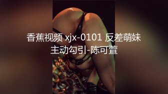 香蕉视频 xjx-0101 反差萌妹主动勾引-陈可萱