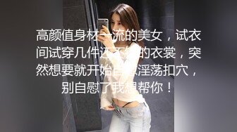 高颜值身材一流的美女，试衣间试穿几件还不错的衣裳，突然想要就开始自慰淫荡扣穴，别自慰了我想帮你！