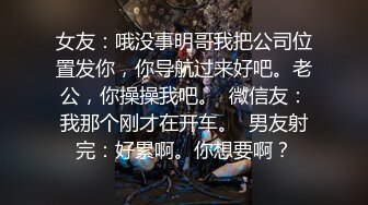 女友：哦没事明哥我把公司位置发你，你导航过来好吧。老公，你操操我吧。  微信友：我那个刚才在开车。  男友射完：好累啊。你想要啊？