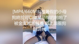 [MP4/660MB]放暑假的小母狗終於可以肆無忌憚的啪啪了 被金主爸爸包養 戴上項圈狗鏈調教