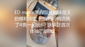 ED mosai黑白双丝姐妹花 E奶蝶和闺蜜 到胎妈妈鸭店挑了4男一起玩6P 妹妹还首次体验了潮吹2