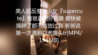 美人胚反差美少女『supercute』爸爸真的好粗暴 都快被操肿了都不肯放过我 爸爸说 第一次遇到白虎馒头b[MP4/196MB]