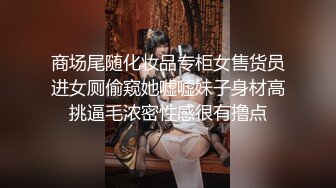 商场尾随化妆品专柜女售货员进女厕偷窥她嘘嘘妹子身材高挑逼毛浓密性感很有撸点