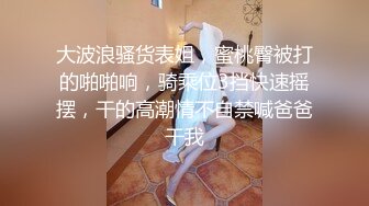 大波浪骚货表姐，蜜桃臀被打的啪啪响，骑乘位3挡快速摇摆，干的高潮情不自禁喊爸爸干我