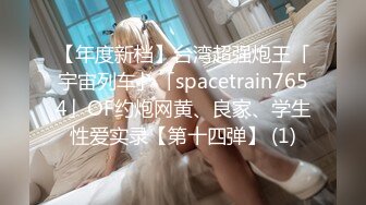 【年度新档】台湾超强炮王「宇宙列车」「spacetrain7654」OF约炮网黄、良家、学生性爱实录【第十四弹】 (1)