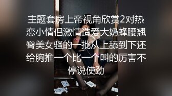 主题套房上帝视角欣赏2对热恋小情侣激情造爱大奶蜂腰翘臀美女骚的一批从上舔到下还给胸推一个比一个叫的厉害不停说使劲