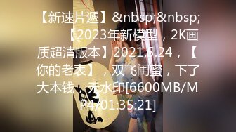 【新速片遞】&nbsp;&nbsp;⭐⭐⭐【2023年新模型，2K画质超清版本】2021.5.24，【你的老表】，双飞闺蜜，下了大本钱，无水印[6600MB/MP4/01:35:21]