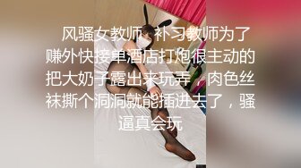 ✿风骚女教师✿补习教师为了赚外快接单酒店打炮很主动的把大奶子露出来玩弄，肉色丝袜撕个洞洞就能插进去了，骚逼真会玩