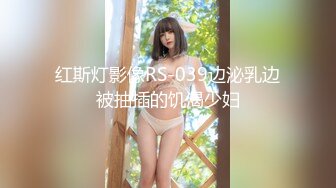 红斯灯影像RS-039边泌乳边被抽插的饥渴少妇