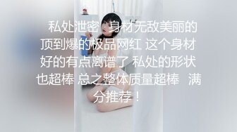 ✨私处泄密✨身材无敌美丽的顶到爆的极品网红 这个身材好的有点离谱了 私处的形状也超棒 总之整体质量超棒❤满分推荐！