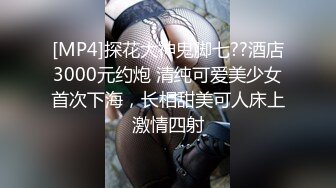 [MP4]探花大神鬼脚七??酒店3000元约炮 清纯可爱美少女首次下海，长相甜美可人床上激情四射