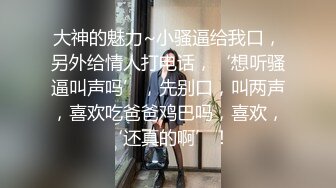 大神的魅力~小骚逼给我口，另外给情人打电话，‘想听骚逼叫声吗’，先别口，叫两声，喜欢吃爸爸鸡巴吗，喜欢，‘还真的啊’！