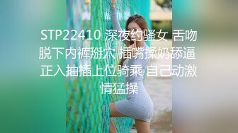 STP22410 深夜约骚女 舌吻脱下内裤掰穴 插嘴揉奶舔逼 正入抽插上位骑乘 自己动激情猛操