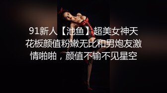 91新人【池鱼】超美女神天花板颜值粉嫩无比和男炮友激情啪啪，颜值不输不见星空