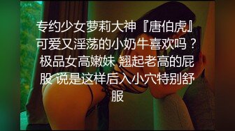 专约少女萝莉大神『唐伯虎』可爱又淫荡的小奶牛喜欢吗？极品女高嫩妹 翘起老高的屁股 说是这样后入小穴特别舒服