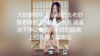 大奶眼镜妹 舌头舔进去老舒服老得劲了 操猛点快点 逼逼洗干净让眼镜小哥舔的超爽 上位骑乘无套输出