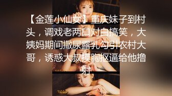 【金莲小仙女】重庆妹子到村头，调戏老两口对白搞笑，大姨妈期间撒尿露乳勾引农村大哥，诱惑大叔摸胸抠逼给他撸射