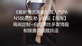 《最新顶流重磅》高人气PANS极品反差小姐姐【淘淘】高端定制~白丝黑丝多套情趣制服露点摇摆挑逗