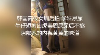 韩国高校女厕后拍 学妹尿尿牛仔短裤白虎美眉尿尿后不擦阴部她的内裤黄黄的味道