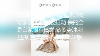 宾馆约操人瘦奶大D乳幼师女同学 骑乘特别会扭动 操的全是白浆很有感觉 多姿势冲刺猛操 完美露脸 高清720P版