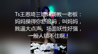 Ts王恩琦三姐妹调教一老板：妈妈操得你舒服吗，叫妈妈，贱逼大点声。场面妖性好强，一般人镇不住啊！