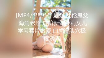 [MP4/ 289M] 最强 乱伦鬼父 海角老淫 进阶新作萝莉女儿学习看片做爱 白虎馒头穴极度诱人