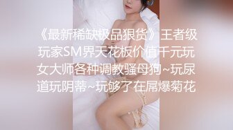 《最新稀缺极品狠货》王者级玩家SM界天花板价值千元玩女大师各种调教骚母狗~玩尿道玩阴蒂~玩够了在屌爆菊花