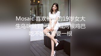 Mosaic 喜欢被虐的19岁女大生乌咪做到一半直喊两根鸡巴吃不饱还需要一根