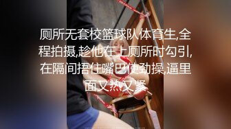 厕所无套校篮球队体育生,全程拍摄,趁他在上厕所时勾引,在隔间捂住嘴巴使劲操,逼里面又热又紧