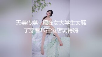 天美传媒--现在女大学生太骚了穿着JK在酒店玩得嗨