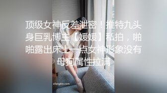 顶级女神反差泄密！推特九头身巨乳博主【媛媛】私拍，啪啪露出床上一点女神形象没有母狗属性拉满