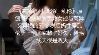 《震撼福利✿超强✿乱伦》原创海神油嘴滑舌熟女控与离异又再婚的50多岁后妈性爱乱伦，上学回家憋了好久，稀毛一线天很是败火