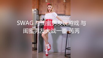 SWAG 与闺蜜男友玩游戏 与闺蜜男友大战一番 芮芮