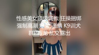 性感美女顶级调教 狂操捆绑 强制高潮 爆菊 滴蜡 K9训犬 群P毒龙 乱交露出