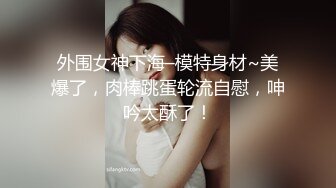 外围女神下海–模特身材~美爆了，肉棒跳蛋轮流自慰，呻吟太酥了！