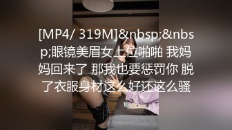 [MP4/ 319M]&nbsp;&nbsp;眼镜美眉女上位啪啪 我妈妈回来了 那我也要惩罚你 脱了衣服身材这么好还这么骚