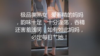 ✨极品美熟女✨爱吞精的妈妈，韵味十足，十分淫荡，吞精还害羞浅笑，如有如此妈妈，必定每日艹她！