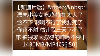 【新速片遞】&nbsp;&nbsp;漂亮小美女吃鸡啪啪 太大了含不下 啊啊不行了我要死了你还不射 估计我三天下不了床 被猥琐大叔怼的呻吟不停 [1430MB/MP4/56:50]