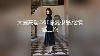 大圈高端,36E豪乳极品,继续第二炮