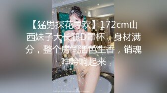 【猛男探花寻欢】172cm山西妹子大长腿D罩杯，身材满分，整个房间活色生香，销魂呻吟响起来