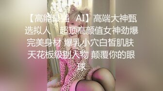 【高能最强❤AI】高端大神甄选拟人✨ 超顶高颜值女神劲爆完美身材 爆乳小穴白皙肌肤 天花板级别人物 颠覆你的眼球