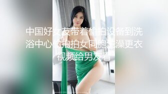 中国好女友带着偷拍设备到洗浴中心偷拍拍女同胞洗澡更衣视频给男友看